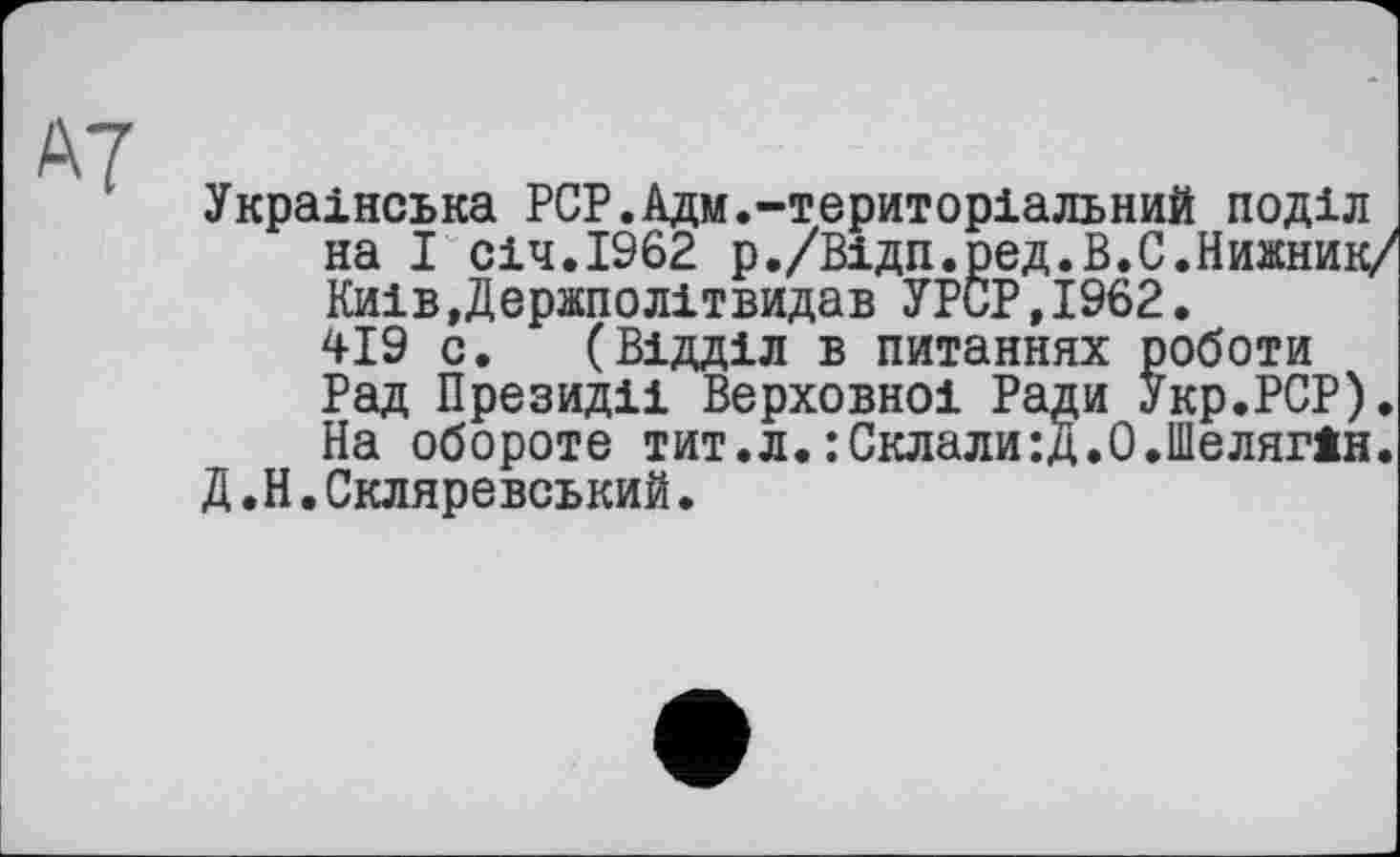 ﻿Українська PCP.Адм.-територіальний поділ на І січ.1962 р./Відп.ред.В.С.Нижник/ КиівДержполітвидав УРСР,І962. 419 с. (Відділ в питаннях роботи Рад Президії Верховної Ради Укр.РСР). На обороте тит.л.: Склали:Д.О.Шелягін.
Д.Н.Скляревський.